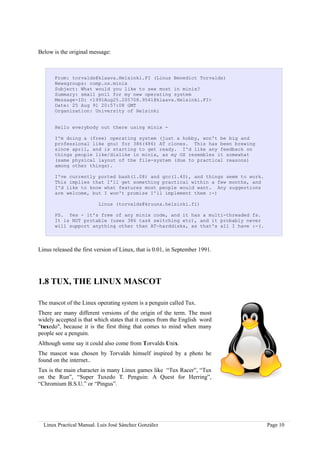 Below is the original message:



       From: torvalds@klaava.Helsinki.FI (Linus Benedict Torvalds)
       Newsgroups: comp.os.minix
       Subject: What would you like to see most in minix?
       Summary: small poll for my new operating system
       Message-ID: <1991Aug25.205708.9541@klaava.Helsinki.FI>
       Date: 25 Aug 91 20:57:08 GMT
       Organization: University of Helsinki


       Hello everybody out there using minix -

       I'm doing a (free) operating system (just a hobby, won't be big and
       professional like gnu) for 386(486) AT clones. This has been brewing
       since april, and is starting to get ready. I'd like any feedback on
       things people like/dislike in minix, as my OS resembles it somewhat
       (same physical layout of the file-system (due to practical reasons)
       among other things).

       I've currently ported bash(1.08) and gcc(1.40), and things seem to work.
       This implies that I'll get something practical within a few months, and
       I'd like to know what features most people would want. Any suggestions
       are welcome, but I won't promise I'll implement them :-)

                          Linus (torvalds@kruuna.helsinki.fi)

       PS. Yes - it's free of any minix code, and it has a multi-threaded fs.
       It is NOT protable (uses 386 task switching etc), and it probably never
       will support anything other than AT-harddisks, as that's all I have :-(.



Linus released the first version of Linux, that is 0.01, in September 1991.




1.8 TUX, THE LINUX MASCOT

The mascot of the Linux operating system is a penguin called Tux.
There are many different versions of the origin of the term. The most
widely accepted is that which states that it comes from the English word
"tuxedo", because it is the first thing that comes to mind when many
people see a penguin.
Although some say it could also come from Torvalds Unix.
The mascot was chosen by Torvalds himself inspired by a photo he
found on the internet..
Tux is the main character in many Linux games like “Tux Racer”, “Tux
on the Run”, “Super Tuxedo T. Penguin: A Quest for Herring”,
“Chromium B.S.U.” or “Pingus”.




  Linux Practical Manual. Luis José Sánchez González                              Page 10
 