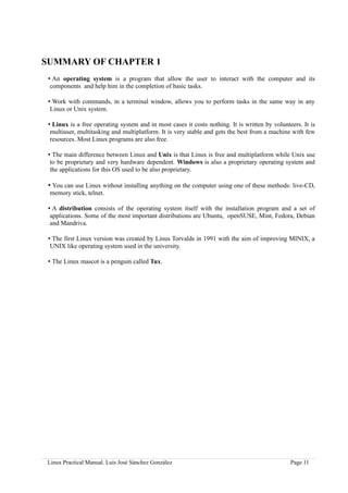 SUMMARY OF CHAPTER 1
 • An operating system is a program that allow the user to interact with the computer and its
  components and help him in the completion of basic tasks.

 • Work with commands, in a terminal window, allows you to perform tasks in the same way in any
  Linux or Unix system.

 • Linux is a free operating system and in most cases it costs nothing. It is written by volunteers. It is
  multiuser, multitasking and multiplatform. It is very stable and gets the best from a machine with few
  resources. Most Linux programs are also free.

 • The main difference between Linux and Unix is that Linux is free and multiplatform while Unix use
  to be proprietary and very hardware dependent. Windows is also a proprietary operating system and
  the applications for this OS used to be also proprietary.

 • You can use Linux without installing anything on the computer using one of these methods: live-CD,
 memory stick, telnet.

 • A distribution consists of the operating system itself with the installation program and a set of
  applications. Some of the most important distributions are Ubuntu, openSUSE, Mint, Fedora, Debian
  and Mandriva.

 • The first Linux version was created by Linus Torvalds in 1991 with the aim of improving MINIX, a
  UNIX like operating system used in the university.

 • The Linux mascot is a penguin called Tux.




 Linux Practical Manual. Luis José Sánchez González                                             Page 11
 