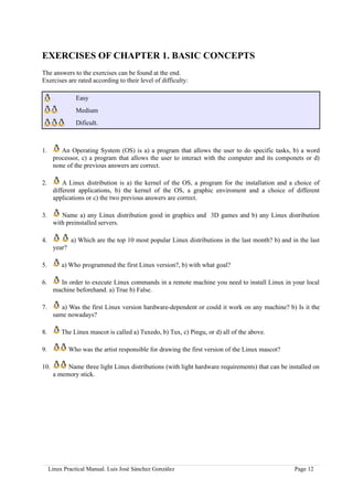 EXERCISES OF CHAPTER 1. BASIC CONCEPTS
The answers to the exercises can be found at the end.
Exercises are rated according to their level of difficulty:

                Easy
                Medium
                Dificult.



1.       An Operating System (OS) is a) a program that allows the user to do specific tasks, b) a word
      processor, c) a program that allows the user to interact with the computer and its componets or d)
      none of the previous answers are correct.

2.        A Linux distribution is a) the kernel of the OS, a program for the installation and a choice of
      different applications, b) the kernel of the OS, a graphic enviroment and a choice of different
      applications or c) the two previous answers are correct.

3.       Name a) any Linux distribution good in graphics and 3D games and b) any Linux distribution
      with preinstalled servers.

4.            a) Which are the top 10 most popular Linux distributions in the last month? b) and in the last
      year?

5.        a) Who programmed the first Linux version?, b) with what goal?

6.      In order to execute Linux commands in a remote machine you need to install Linux in your local
      machine beforehand. a) True b) False.

7.       a) Was the first Linux version hardware-dependent or could it work on any machine? b) Is it the
      same nowadays?

8.        The Linux mascot is called a) Tuxedo, b) Tux, c) Pingu, or d) all of the above.

9.            Who was the artist responsible for drawing the first version of the Linux mascot?

10.        Name three light Linux distributions (with light hardware requirements) that can be installed on
      a memory stick.




     Linux Practical Manual. Luis José Sánchez González                                           Page 12
 