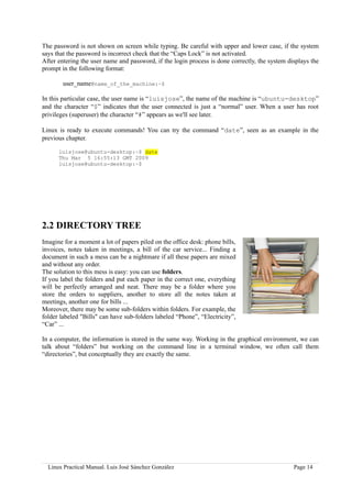 The password is not shown on screen while typing. Be careful with upper and lower case, if the system
says that the password is incorrect check that the “Caps Lock” is not activated.
After entering the user name and password, if the login process is done correctly, the system displays the
prompt in the following format:

        user_name@name_of_the_machine:~$

In this particular case, the user name is “luisjose”, the name of the machine is “ubuntu-desktop”
and the character “$” indicates that the user connected is just a “normal” user. When a user has root
privileges (superuser) the character “#” appears as we'll see later.

Linux is ready to execute commands! You can try the command “date”, seen as an example in the
previous chapter.

      luisjose@ubuntu-desktop:~$ date
      Thu Mar 5 16:55:13 GMT 2009
      luisjose@ubuntu-desktop:~$




2.2 DIRECTORY TREE
Imagine for a moment a lot of papers piled on the office desk: phone bills,
invoices, notes taken in meetings, a bill of the car service... Finding a
document in such a mess can be a nightmare if all these papers are mixed
and without any order.
The solution to this mess is easy: you can use folders.
If you label the folders and put each paper in the correct one, everything
will be perfectly arranged and neat. There may be a folder where you
store the orders to suppliers, another to store all the notes taken at
meetings, another one for bills ...
Moreover, there may be some sub-folders within folders. For example, the
folder labeled "Bills" can have sub-folders labeled “Phone”, “Electricity”,
“Car” ...

In a computer, the information is stored in the same way. Working in the graphical environment, we can
talk about “folders” but working on the command line in a terminal window, we often call them
“directories”, but conceptually they are exactly the same.




  Linux Practical Manual. Luis José Sánchez González                                            Page 14
 