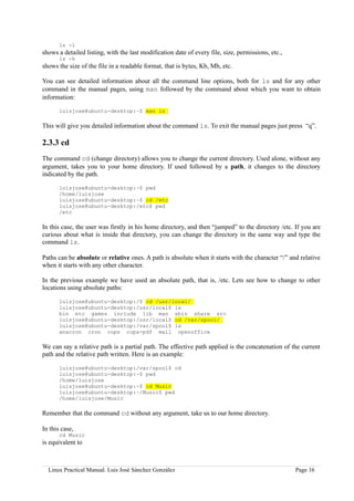 ls -l
shows a detailed listing, with the last modification date of every file, size, permissions, etc.,
       ls -h
shows the size of the file in a readable format, that is bytes, Kb, Mb, etc.

You can see detailed information about all the command line options, both for ls and for any other
command in the manual pages, using man followed by the command about which you want to obtain
information:

       luisjose@ubuntu-desktop:~$ man ls

This will give you detailed information about the command ls. To exit the manual pages just press “q”.

2.3.3 cd
The command cd (change directory) allows you to change the current directory. Used alone, without any
argument, takes you to your home directory. If used followed by a path, it changes to the directory
indicated by the path.

       luisjose@ubuntu-desktop:~$ pwd
       /home/luisjose
       luisjose@ubuntu-desktop:~$ cd /etc
       luisjose@ubuntu-desktop:/etc$ pwd
       /etc

In this case, the user was firstly in his home directory, and then “jumped” to the directory /etc. If you are
curious about what is inside that directory, you can change the directory in the same way and type the
command ls.

Paths can be absolute or relative ones. A path is absolute when it starts with the character “/” and relative
when it starts with any other character.

In the previous example we have used an absolute path, that is, /etc. Lets see how to change to other
locations using absolute paths:

       luisjose@ubuntu-desktop:/$ cd /usr/local/
       luisjose@ubuntu-desktop:/usr/local$ ls
       bin etc games include lib man sbin share src
       luisjose@ubuntu-desktop:/usr/local$ cd /var/spool/
       luisjose@ubuntu-desktop:/var/spool$ ls
       anacron cron cups cups-pdf mail openoffice

We can say a relative path is a partial path. The effective path applied is the concatenation of the current
path and the relative path written. Here is an example:

       luisjose@ubuntu-desktop:/var/spool$ cd
       luisjose@ubuntu-desktop:~$ pwd
       /home/luisjose
       luisjose@ubuntu-desktop:~$ cd Music
       luisjose@ubuntu-desktop:~/Music$ pwd
       /home/luisjose/Music

Remember that the command cd without any argument, take us to our home directory.

In this case,
       cd Music
is equivalent to



  Linux Practical Manual. Luis José Sánchez González                                                Page 16
 