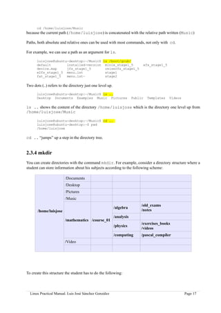 cd /home/luisjose/Music
because the current path (/home/luisjose) is concatenated with the relative path written (Music)

Paths, both absolute and relative ones can be used with most commands, not only with cd.

For example, we can use a path as an argument for ls.

      luisjose@ubuntu-desktop:~/Music$ ls /boot/grub/
      default        installed-version minix_stage1_5                        xfs_stage1_5
      device.map     jfs_stage1_5       reiserfs_stage1_5
      e2fs_stage1_5 menu.lst            stage1
      fat_stage1_5   menu.lst~          stage2

Two dots (..) refers to the directory just one level up.

      luisjose@ubuntu-desktop:~/Music$ ls ..
      Desktop Documents Examples Music Pictures                        Public   Templates   Videos

ls .. shows the content of the directory /home/luisjose which is the directory one level up from
/home/luisjose/Music

      luisjose@ubuntu-desktop:~/Music$ cd ..
      luisjose@ubuntu-desktop:~$ pwd
      /home/luisjose

cd .. “jumps” up a step in the directory tree.


2.3.4 mkdir
You can create directories with the command mkdir. For example, consider a directory structure where a
student can store information about his subjects according to the following scheme:

                         /Documents
                         /Desktop
                         /Pictures
                         /Music
                                                                            /old_exams
                                                           /algebra
       /home/luisjose                                                       /notes
                                                           /analysis
                         /mathematics /course_01
                                                                            /exercises_books
                                                           /physics
                                                                            /videos
                                                           /computing       /pascal_compiler
                         /Video




To create this structure the student has to do the following:




  Linux Practical Manual. Luis José Sánchez González                                                 Page 17
 