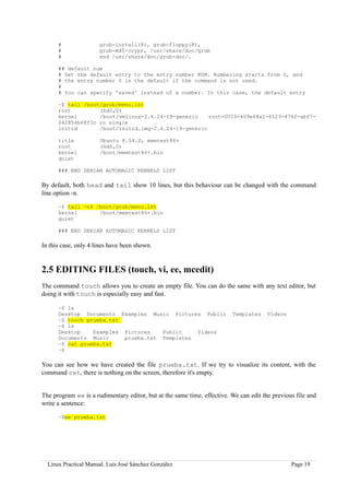 #               grub-install(8), grub-floppy(8),
      #               grub-md5-crypt, /usr/share/doc/grub
      #               and /usr/share/doc/grub-doc/.

      ## default num
      # Set the default entry to the entry number NUM. Numbering starts from 0, and
      # the entry number 0 is the default if the command is not used.
      #
      # You can specify 'saved' instead of a number. In this case, the default entry

      ~$ tail /boot/grub/menu.lst
      root         (hd0,0)
      kernel       /boot/vmlinuz-2.6.24-19-generic    root=UUID=409e68a1-6123-476f-abf7-
      042854b68f3c ro single
      initrd       /boot/initrd.img-2.6.24-19-generic

      title           Ubuntu 8.04.2, memtest86+
      root            (hd0,0)
      kernel          /boot/memtest86+.bin
      quiet

      ### END DEBIAN AUTOMAGIC KERNELS LIST

By default, both head and tail show 10 lines, but this behaviour can be changed with the command
line option -n.

      ~$ tail -n4 /boot/grub/menu.lst
      kernel       /boot/memtest86+.bin
      quiet

      ### END DEBIAN AUTOMAGIC KERNELS LIST

In this case, only 4 lines have been shown.


2.5 EDITING FILES (touch, vi, ee, mcedit)
The command touch allows you to create an empty file. You can do the same with any text editor, but
doing it with touch is especially easy and fast.

      ~$ ls
      Desktop Documents Examples Music Pictures Public                   Templates     Videos
      ~$ touch prueba.txt
      ~$ ls
      Desktop    Examples Pictures   Public    Videos
      Documents Music     prueba.txt Templates
      ~$ cat prueba.txt
      ~$

You can see how we have created the file prueba.txt. If we try to visualize its content, with the
command cat, there is nothing on the screen, therefore it's empty.


The program ee is a rudimentary editor, but at the same time, effective. We can edit the previous file and
write a sentence:

      ~$ee prueba.txt




  Linux Practical Manual. Luis José Sánchez González                                            Page 19
 