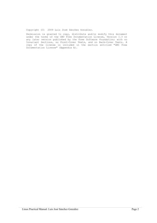 Copyright (C)      2009 Luis José Sánchez González.
   Permission is granted to copy, distribute and/or modify this document
   under the terms of the GNU Free Documentation License, Version 1.3 or
   any later version published by the Free Software Foundation; with no
   Invariant Sections, no Front-Cover Texts, and no Back-Cover Texts. A
   copy of the license is included in the section entitled "GNU Free
   Documentation License" (Appendix A).




Linux Practical Manual. Luis José Sánchez González                         Page 2
 
