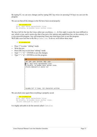 By typing F2, we can save changes and by typing ESC key twice (or pressing F10 key) we can exit the
program.

We can see that all the changes in the file have been saved properly:

        ~$ cat prueba.txt
        Hola, aquí estoy aprendiendo Linux.
        Me encanta, se pueden hacer muchas cosas.

We have left for the last the Linux editor par excellence, vi. At first sight it seems the most difficult to
use, which is true, and it seems also that it has just a few options and capabilities but, on the contrary, it is
a very powerful program. Any self-respecting Linux user must know how to use this program.
We'll add a new text line to the file prueba.txt. To do so, we'll follow these steps:

        ~$ vi prueba.txt

–    Press “i” to enter “editing” mode.
–    Write the text.
–    Press ESC key to exit from “editing” mode.
–    Type “:” + “w” + ENTER to save the changes.
–    Type “:” + “q” + ENTER to exit the program.




We can check once again that everything is properly saved:

        ~$ cat prueba.txt
        Hola, aquí estoy aprendiendo Linux.
        Me encanta, se pueden hacer muchas cosas.
        ¡Pronto dominaré el editor Vi!

It is highly advisable to do the tutorial called vimtutor.




    Linux Practical Manual. Luis José Sánchez González                                                Page 21
 
