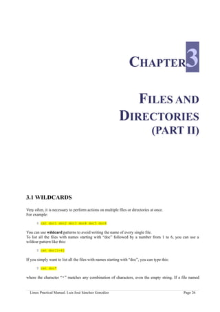 CHAPTER                      3
                                                                        FILES AND
                                                           DIRECTORIES
                                                                                (PART II)




3.1 WILDCARDS

Very often, it is necessary to perform actions on multiple files or directories at once.
For example:

      $ cat doc1 doc2 doc3 doc4 doc5 doc6

You can use wildcard patterns to avoid writing the name of every single file.
To list all the files with names starting with “doc” followed by a number from 1 to 6, you can use a
wildcar pattern like this:

      $ cat doc[1-6]

If you simply want to list all the files with names starting with “doc”, you can type this:

      $ cat doc*

where the character “*” matches any combination of characters, even the empty string. If a file named


  Linux Practical Manual. Luis José Sánchez González                                          Page 26
 