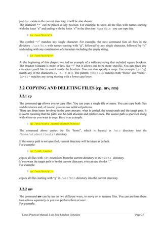 just doc exists in the current directory, it will be also shown.
The character “*” can be placed at any position. For example, to show all the files with names starting
with the letter “a” and ending with the letter “s” in the directory /usr/bin you can type this:

      $ ls /usr/bin/a*s

The symbol “?” matches any single character. For example, the next command lists all files in the
directory /usr/bin with names starting with “g”, followed by any single character, followed by “o”
and ending with any combination of characters including the empty string.

      $ ls /usr/bin/g?o*

At the beginning of this chapter, we had an example of a wildcard string that included square brackets.
The bracket wildcard is more or less like “?” but it allows one to be more specific. You can place any
characters you'd like to match inside the brackets. You can also specify a range. For example [adfg]
match any of the characters a, d, f or g. The pattern [Hh]ello matches both “Hello” and “hello”.
[a-z]* matches any string starting with a lower case letter.


3.2 COPYING AND DELETING FILES (cp, mv, rm)
3.2.1 cp
The command cp allows you to copy files. You can copy a single file or many. You can copy both files
and directories and, of course, you can use wildcard patterns.
There are three items involved in the copy process: what is copied, the source path and the target path. It
is worth recalling that the paths can be both absolute and relative ones. The source path is specified along
with whatever you want to copy. Here is an example:

      $ cp /etc/hosts /home/student/tests/

The command above copies the file “hosts”, which is located in /etc directory into the
/home/student/tests/ directory.

If the source path is not specified, current directory will be taken as default.
For example:

      $ cp *.odt texts/

copies all files with odt extensions from the current directory to the texts directory.
If you want the target path to be the current directory, you can use the dot “.”
For example:

      $ cp /usr/bin/g* .

copies all files starting with “g” in /usr/bin directory into the current directory.


3.2.2 mv
The command mv can be use in two different ways, to move or to rename files. You can perform these
two actions separately or you can perform them at once.
For example:


  Linux Practical Manual. Luis José Sánchez González                                              Page 27
 