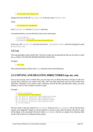 $ mv my_text.txt letter.txt

changes the name of the file my_text.txt to the new name letter.txt.

While

        $ mv letter.txt Documents/

move letter.txt into the Documents directory.

As mentioned above, you can do both at once, move and rename:

        ~$ cd Documents/
        ~/Documents$ mkdir mail
        ~/Documents$ mv letter.txt mail/letter01.txt

In this case, file letter.txt has been moved into ~/Documents/mail and it has changed its name
to letter01.txt

3.2.3 rm
The command rm is used to delete files. You have to take into account that the files are not sent to a trash
bin, so THEY CAN NOT BE RETRIEVED ONCE DELETED.

Example:

        $ rm *.txt

This command deletes all files with a txt extension in the current directory.


3.3 COPYING AND DELETING DIRECTORIES (cp, mv, rm)
Just as you can copy, move or delete files, you can copy, move or delete directories. You have to take into
account that a directory can contain many files, and even other directories and more files inside these
directories. Therefore, if you want to copy a directory, with all the files and directories inside, you must
indicate it with -R. This is called "a recursive copy".

Example:

        ~$ mkdir multimedia2
        ~$ cp multimedia/* multimedia2
        cp: se omite el directorio «multimedia/pictures»
        cp: se omite el directorio «multimedia/music»
        cp: se omite el directorio «multimedia/slides»
        cp: se omite el directorio «multimedia/video»
        ~$ ls multimedia2
        ~$

We have tried to copy the content of multimedia directory into multimedia2, but no file has been
copied, what happened? Simply we haven't perform a recursive copy (with -R option). We tried to copy
all the things in the immediate first level inside multimedia but not at a deeper level. Because there
weren't files at that level, nothing has been copied.




  Linux Practical Manual. Luis José Sánchez González                                              Page 28
 