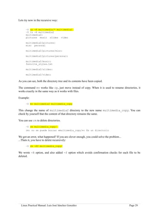Lets try now in the recursive way:


      ~$ cp -R multimedia/* multimedia2
      ~$ ls -R multimedia2
      multimedia2:
      pictures music slides video

      multimedia2/pictures:
      misc personal

      multimedia2/pictures/misc:

      multimedia2/pictures/personal:

      multimedia2/music:
      favorite_styles.txt

      multimedia2/slides:

      multimedia2/video:

As you can see, both the directory tree and its contents have been copied.

The command mv works like cp, just move instead of copy. When it is used to rename directories, it
works exactly in the same way as it works with files.

Example:

      ~$ mv multimedia2 multimedia_copy

This change the name of multimedia2 directory to the new name multimedia_copy. You can
check by yourself that the content of that directory remains the same.

You can use rm to delete directories.

      ~$ rm multimedia_copy/
      rm: no se puede borrar «multimedia_copy/»: Es un directorio

We got an error, what happened? If you are clever enough, you could solve the problem...
...Thats it, you have to delete recursively:

      ~$ rm -Rf multimedia_copy/

We wrote -R option, and also added -f option which avoids confirmation checks for each file to be
deleted.




  Linux Practical Manual. Luis José Sánchez González                                       Page 29
 