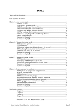 INDEX

Target audience for manual..............................................................................................................3

How to contact the author ...............................................................................................................3

Chapter 1. Linux basic concepts......................................................................................................4
            1.1 What is Linux?.......................................................................................................4
            1.2 Why work in console mode?..................................................................................5
            1.3 Differences between Linux and Unix.....................................................................6
            1.4 Differences between Linux and Windows..............................................................6
            1.5 Using Linux without installing anything................................................................6
            1.6 What is a Linux distribution?.................................................................................7
            1.7 How did everything start? A brief history of Linux................................................8
            1.8 Tux, the Linux mascot.........................................................................................10
            Summary of chapter 1................................................................................................10
            Exercises of chapter 1................................................................................................11

Chapter 2. Files and directories (part I)..........................................................................................12
             2.1 Login to the system..............................................................................................12
             2.2 Directory tree.......................................................................................................13
             2.3 Contents of a directory. Change directory (ls, cd, pwd).......................................14
             2.4 Visualizing files (cat, more, less, head, tail).........................................................17
             2.5 Editing files (touch, vi, ee, mcedit)......................................................................18
             Summary of chapter 2................................................................................................21
             Exercises of chapter 2................................................................................................22

Chapter 3. Files and directories (part II)........................................................................................24
             3.1 Wildcards.............................................................................................................24
             3.2 Copying and deleting files (cp, mv, rm)...............................................................25
             3.3 Copying and deleting directories (cp, mv, rmdir).................................................26
             Summary of chapter 3................................................................................................28
             Exercises of chapter 3................................................................................................29

Chapter 4. Groups, users and permissions......................................................................................31
            4.1 Why there are groups, users and permissions......................................................31
            4.2 What is the superuser?.........................................................................................32
            4.3 Permissions..........................................................................................................32
            4.4 Who we are (whoami, groups).............................................................................33
            4.5 Group management (groupadd, groupdel, groupmod).........................................34
            4.6 User Management (adduser, userdel, usermod)...................................................34
            4.7 Changing group and owner (chown, chgrp).........................................................35
            4.8 Changing privileges (chmod) ..............................................................................36
            Summary of chapter 4................................................................................................38
            Exercises of chapter 4................................................................................................39

Solutions to exercises.....................................................................................................................41
             Chapter 1...................................................................................................................41
             Chapter 2...................................................................................................................41
             Chapter 3...................................................................................................................42
             Chapter 4...................................................................................................................44

                  Apendix A. GNU Free Documentation License.........................................................45


    Linux Practical Manual. Luis José Sánchez González                                                                                    Page 3
 