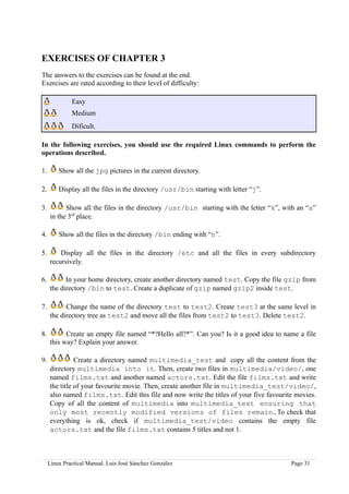 EXERCISES OF CHAPTER 3
The answers to the exercises can be found at the end.
Exercises are rated according to their level of difficulty:

              Easy
              Medium
              Dificult.

In the following exercises, you should use the required Linux commands to perform the
operations described.

1.       Show all the jpg pictures in the current directory.

2.       Display all the files in the directory /usr/bin starting with letter “j”.

3.         Show all the files in the directory /usr/bin starting with the letter “k”, with an “a”
     in the 3rd place.

4.       Show all the files in the directory /bin ending with “n”.

5.       Display all the files in the directory /etc and all the files in every subdirectory
     recursively.

6.         In your home directory, create another directory named test. Copy the file gzip from
     the directory /bin to test. Create a duplicate of gzip named gzip2 inside test.

7.         Change the name of the directory test to test2. Create test3 at the same level in
     the directory tree as test2 and move all the files from test2 to test3. Delete test2.

8.         Create an empty file named “*?Hello all?*”. Can you? Is it a good idea to name a file
     this way? Explain your answer.

9.             Create a directory named multimedia_test and copy all the content from the
     directory multimedia into it. Then, create two files in multimedia/video/, one
     named films.txt and another named actors.txt. Edit the file films.txt and write
     the title of your favourite movie. Then, create another file in multimedia_test/video/,
     also named films.txt. Edit this file and now write the titles of your five favourite movies.
     Copy of all the content of multimedia into multimedia_test ensuring that
     only most recently modified versions of files remain.To check that
     everything is ok, check if multimedia_test/video contains the empty file
     actors.txt and the file films.txt contains 5 titles and not 1.



     Linux Practical Manual. Luis José Sánchez González                                 Page 31
 