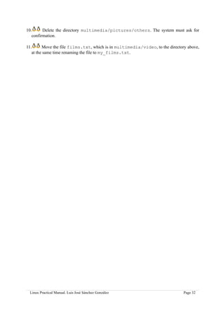 10.      Delete the directory multimedia/pictures/others. The system must ask for
   confirmation.

11.      Move the file films.txt, which is in multimedia/video, to the directory above,
   at the same time renaming the file to my_films.txt.




 Linux Practical Manual. Luis José Sánchez González                            Page 32
 