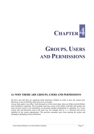 CHAPTER                             4
                                            GROUPS, USERS
                                          AND PERMISSIONS




4.1 WHY THERE ARE GROUPS, USERS AND PERMISSIONS

We have seen that files are organized inside directories (folders) in order to have the system neat.
Moreover, is easy to find files when each one is in its place
Lets go back again to our office. Each document is in the correct place, there are folders and sub-folders
and everything is organized. The accountant must have access to the folders with bills and receipts, but
must not have access to the information on personnel, product development or marketing. In a Linux
system, files and directories work in the same way. For example, files in /etc directory only can be
modified by the system administrator. This prevents unwanted users from entering the system and
changing or damaging critical information.




  Linux Practical Manual. Luis José Sánchez González                                            Page 33
 