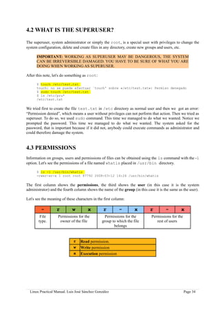 4.2 WHAT IS THE SUPERUSER?

The superuser, system administrator or simply the root, is a special user with privileges to change the
system configuration, delete and create files in any directory, create new groups and users, etc.

      IMPORTANT: WORKING AS SUPERUSER MAY BE DANGEROUS, THE SYSTEM
      CAN BE IRREVERSIBLE DAMAGED. YOU HAVE TO BE SURE OF WHAT YOU ARE
      DOING WHEN WORKING AS SUPERUSER.

After this note, let's do something as root:

      $ touch /etc/test.txt
      touch: no se puede efectuar `touch' sobre «/etc/test.txt»: Permiso denegado
      $ sudo touch /etc/test.txt
      $ ls /etc/pru*
      /etc/test.txt

We tried first to create the file test.txt in /etc directory as normal user and then we got an error:
“Permission denied”, which means a user without privileges can not perform that action. Then we tried as
superuser. To do so, we used sudo command. This time we managed to do what we wanted. Notice we
prompted the password. This time we managed to do what we wanted. The system asked for the
password, that is important because if it did not, anybody could execute commands as administrator and
could therefore damage the system.


4.3 PERMISSIONS
Information on groups, users and permissions of files can be obtained using the ls command with the -l
option. Let's see the permissions of a file named whatis placed in /usr/bin directory.

      $ ls -l /usr/bin/whatis
      -rwxr-xr-x 1 root root 87792 2008-03-12 14:24 /usr/bin/whatis

The first column shows the permissions, the third shows the user (in this case it is the system
administrator) and the fourth column shows the name of the group (in this case it is the same as the user).

Let's see the meaning of these characters in the first column:

         -         r         w        x         r         -        x        r         -        x
        File        Permissions for the          Permissions for the         Permissions for the
       type.         owner of the file         group to which the file          rest of users
                                                      belongs


                             r    Read permission.
                             w    Write permission
                             x    Execution permission




  Linux Practical Manual. Luis José Sánchez González                                               Page 34
 