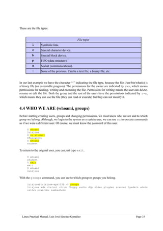 These are the file types:


                                                  File types
           l      Symbolic link.
           c      Special character device.
           b      Special block device.
           p      FIFO (data structure).
           s      Socket (communications).
           -      None of the previous. Can be a text file, a binary file, etc.


In our last example we have the character “-” indicating the file type, because the file (/usr/bin/whatis) is
a binary file (an executable program). The permissions for the owner are indicated by rwx, which means
permissions for reading, writing and executing the file. Permission for writing means the user can delete,
rename or edit the file. Both the group and the rest of the users have the permissions indicated by r-x,
which means they can use the file (they can read or execute) but they can not modify it.


4.4 WHO WE ARE (whoami, groups)
Before starting creating users, groups and changing permissions, we must know who we are and to which
group we belong. Although, we login to the system as a certain user, we can use su to execute commands
as if we were a different user. Of course, we must know the password of this user.

      $ whoami
      luisjose
      $ su student
      CPassword:
      $ whoami
      student

To return to the original user, you can just type exit.

      $ whoami
      student
      $ exit
      exit
      $ whoami
      luisjose

With the groups command, you can see to which group or groups you belong.

      luisjose@luisjose-xps1330:~$ groups
      luisjose adm dialout cdrom floppy audio dip video plugdev scanner lpadmin admin
      netdev powerdev sambashare




  Linux Practical Manual. Luis José Sánchez González                                               Page 35
 
