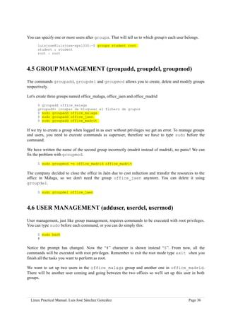 You can specify one or more users after groups. That will tell us to which group/s each user belongs.
      luisjose@luisjose-xps1330:~$ groups student root
      student : student
      root : root



4.5 GROUP MANAGEMENT (groupadd, groupdel, groupmod)

The commands groupadd, groupdel and groupmod allows you to create, delete and modify groups
respectively.

Let's create three groups named office_malaga, office_jaen and office_madrid

      $ groupadd office_malaga
      groupadd: incapaz de bloquear el fichero de grupos
      $ sudo groupadd office_malaga
      $ sudo groupadd office_jaen
      $ sudo groupadd office_madrit

If we try to create a group when logged in as user without privileges we get an error. To manage groups
and users, you need to execute commands as superuser, therefore we have to type sudo before the
command.

We have written the name of the second group incorrectly (madrit instead of madrid), no panic! We can
fix the problem with groupmod.

      $ sudo groupmod -n office_madrid office_madrit

The company decided to close the office in Jaén due to cost reduction and transfer the resources to the
office in Málaga, so we don't need the group office_jaen anymore. You can delete it using
groupdel.

      $ sudo groupdel office_jaen



4.6 USER MANAGEMENT (adduser, userdel, usermod)

User management, just like group management, requires commands to be executed with root privileges.
You can type sudo before each command, or you can do simply this:

      $ sudo bash
      #

Notice the prompt has changed. Now the “#” character is shown instead “$”. From now, all the
commands will be executed with root privileges. Remember to exit the root mode type exit when you
finish all the tasks you want to perform as root.

We want to set up two users in the office_malaga group and another one in office_madrid.
There will be another user coming and going between the two offices so we'll set up this user in both
groups.




  Linux Practical Manual. Luis José Sánchez González                                           Page 36
 