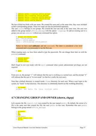 #   adduser   pedro --ingroup office_malaga
      #   adduser   ana --ingroup office_malaga
      #   adduser   berta --ingroup office_madrid
      #   adduser   laura --ingroup office_malaga
      #   adduser   laura office_madrid

We have killed two birds with one stone. We created the users and, at the same time, they were included
in their corresponding groups. These two steps can also be performed separately.
The user laura belongs to two groups. We created the user ana and, at the same time, this user was
added to the group named office_malaga with the option –ingroup. To add an existing user to a
group, you can use adduser without any command line option.

      # groups ana berta laura
      ana : office_malaga
      berta : office_madrid
      laura : office_malaga office_madrid

      Notice we have used adduser and not useradd. The latter is considered a low level
      command and is recommended to use the first one.

When creating users, we have been asked to type the passwords. We can change them later on with the
passwd command.

      # passwd pedro
      # passwd ana
      # passwd laura

Don't forget to exit root mode with the exit command when system administrator privileges are not
required.

      # exit

From now on, the prompt “$” will indicate that the user is working as a normal user, and the prompt “#”
will indicate that the user is “in root mode” (or that he is really the root user).

Note that a default directory is created inside /home directory for each user. When a user login to the
system, he “lands” in that directory. This directory is commonly known as the working directory.

      $ ls /home/
      student ana       berta   ftp    laura    luisjose   pedro




4.7 CHANGING GROUP AND OWNER (chown, chgrp)

Let's assume the file report.txt was created by the user named pedro. By default, the owner of a
file is the same user that created the file, the user pedro in this case. Remember that user pedro
belongs to the group named office_malaga.

      $ su pedro
      $ cd
      $ pwd
      /home/pedro
      $ touch report.txt
      $ ls -l




  Linux Practical Manual. Luis José Sánchez González                                         Page 37
 