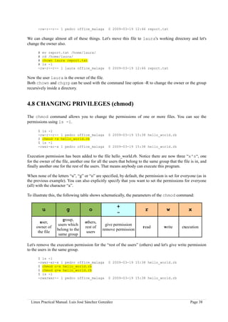 -rw-r--r-- 1 pedro office_malaga            0 2009-03-19 12:46 report.txt

We can change almost all of these things. Let's move this file to laura's working directory and let's
change the owner also.

      # mv report.txt /home/laura/
      # cd /home/laura/
      # chown laura report.txt
      # ls -l
      -rw-r--r-- 1 laura office_malaga            0 2009-03-19 12:46 report.txt

Now the user laura is the owner of the file.
Both chown and chgrp can be used with the command line option -R to change the owner or the group
recursively inside a directory.


4.8 CHANGING PRIVILEGES (chmod)

The chmod command allows you to change the permissions of one or more files. You can see the
permissions using ls -l.

      $ ls -l
      -rw-r--r-- 1 pedro office_malaga            0 2009-03-19 15:38 hello_world.rb
      $ chmod +x hello_world.rb
      $ ls -l
      -rwxr-xr-x 1 pedro office_malaga            0 2009-03-19 15:38 hello_world.rb

Execution permission has been added to the file hello_world.rb. Notice there are now three “x's“, one
for the owner of the file, another one for all the users that belong to the same group that the file is in, and
finally another one for the rest of the users. That means anybody can execute this program.

When none of the letters “u”, “g” or “o” are specified, by default, the permission is set for everyone (as in
the previous example). You can also explicitly specify that you want to set the permissions for everyone
(all) with the character “a”.

To illustrate this, the following table shows schematically, the parameters of the chmod command:

                                                       +
         u              g             o                                  r            w             x
                                                       -
                     group,
       user,                       others,
                  users which                   give permission
     owner of                      rest of                             read         write      execution
                  belong to the               remove permission
      the file                      users
                   same group

Let's remove the execution permission for the “rest of the users” (others) and let's give write permission
to the users in the same group.

      $ ls -l
      -rwxr-xr-x 1 pedro office_malaga            0 2009-03-19 15:38 hello_world.rb
      $ chmod o-x hello_world.rb
      $ chmod g+w hello_world.rb
      $ ls -l
      -rwxrwxr-- 1 pedro office_malaga            0 2009-03-19 15:38 hello_world.rb




  Linux Practical Manual. Luis José Sánchez González                                                 Page 38
 