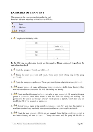 EXERCISES OF CHAPTER 4
The answers to the exercises can be found at the end.
Exercises are rated according to their level of difficulty:

              Easy
              Medium
              Dificult.



1.       Complete the following table:

                                      654
                                                              rwxrw-rw-
                                                              rwxrwxrwx
                                      520
                                      764
                                                              r--r-----

In the following exercises, you should use the required Linux commands to perform the
operations described.

2.       Create the groups office1 and office2.

3.      Create the users gearoid and paul. These users must belong only to the group
     office1.

4.       Create the users anna and emma. These users must belong only to the group office2.

5.         As user gearoid, create a file named topsecret.txt in his home directory. Only
     this user must have access to this file, both for reading and writing.

6.        Create another file named sales.txt, also as user gearoid,. All users in the same
     group as gearoid must have access to this file, both for reading and writing. The
     permissions for owner and the rest of users must remain as default. Check that you can
     modify the file if you access it as user paul.

7.         As user anna, create a file named employees.txt. Any user must have access to
     read its content and any user in the same group must have access to read or write to it.

8.        Create the user student (if it is not yet created). Copy the file employees.txt to
     the home directory of user student . Change the owner and the group of this file to



     Linux Practical Manual. Luis José Sánchez González                              Page 41
 