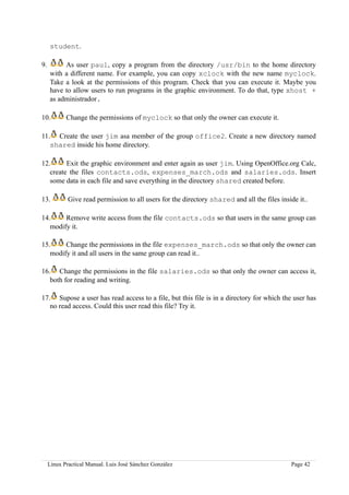 student.

9.        As user paul, copy a program from the directory /usr/bin to the home directory
     with a different name. For example, you can copy xclock with the new name myclock.
     Take a look at the permissions of this program. Check that you can execute it. Maybe you
     have to allow users to run programs in the graphic environment. To do that, type xhost +
     as administrador.

10.         Change the permissions of myclock so that only the owner can execute it.

11. Create the user jim asa member of the group office2. Create a new directory named
   shared inside his home directory.

12.      Exit the graphic environment and enter again as user jim. Using OpenOffice.org Calc,
   create the files contacts.ods, expenses_march.ods and salaries.ods. Insert
   some data in each file and save everything in the directory shared created before.

13.          Give read permission to all users for the directory shared and all the files inside it..

14.     Remove write access from the file contacts.ods so that users in the same group can
   modify it.

15.     Change the permissions in the file expenses_march.ods so that only the owner can
   modify it and all users in the same group can read it..

16. Change the permissions in the file salaries.ods so that only the owner can access it,
   both for reading and writing.

17. Supose a user has read access to a file, but this file is in a directory for which the user has
   no read access. Could this user read this file? Try it.




     Linux Practical Manual. Luis José Sánchez González                                        Page 42
 