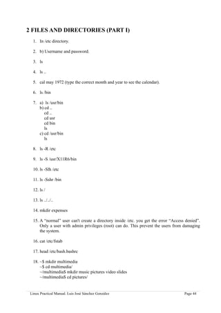 2 FILES AND DIRECTORIES (PART I)
  1. In /etc directory.

  2. b) Username and password.

  3. ls

  4. ls ..

  5. cal may 1972 (type the correct month and year to see the calendar).

  6. ls /bin

  7. a) ls /usr/bin
     b) cd ..
        cd ..
        cd usr
        cd bin
        ls
     c) cd /usr/bin
        ls

  8. ls -R /etc

  9. ls -S /usr/X11R6/bin

  10. ls -Slh /etc

  11. ls -Sshr /bin

  12. ls /

  13. ls ../../..

  14. mkdir expenses

  15. A “normal” user can't create a directory inside /etc. you get the error “Access denied”.
      Only a user with admin privileges (root) can do. This prevent the users from damaging
      the system.

  16. cat /etc/fstab

  17. head /etc/bash.bashrc

  18. ~$ mkdir multimedia
      ~$ cd multimedia/
      ~/multimedia$ mkdir music pictures video slides
      ~/multimedia$ cd pictures/


 Linux Practical Manual. Luis José Sánchez González                                  Page 44
 