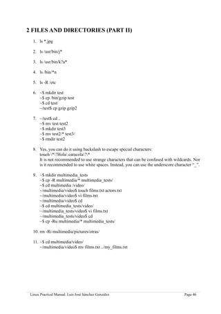 2 FILES AND DIRECTORIES (PART II)
  1. ls *.jpg

  2. ls /usr/bin/j*

  3. ls /usr/bin/k?a*

  4. ls /bin/*n

  5. ls -R /etc

  6. ~$ mkdir test
     ~$ cp /bin/gzip test
     ~$ cd test/
     ~/test$ cp gzip gzip2

  7. ~/test$ cd ..
     ~$ mv test test2
     ~$ mkdir test3
     ~$ mv test2/* test3/
     ~$ rmdir test2

  8. Yes, you can do it using backslash to escape special characters:
     touch *?Hola caracola?*
     It is not recommended to use strange characters that can be confused with wildcards. Nor
     is it recommended to use white spaces. Instead, you can use the underscore character “_”.

  9. ~$ mkdir multimedia_tests
     ~$ cp -R multimedia/* multimedia_tests/
     ~$ cd multimedia /video/
     ~/multimedia/video$ touch films.txt actors.txt
     ~/multimedia/video$ vi films.txt
     ~/multimedia/video$ cd
     ~$ cd multimedia_tests/video/
     ~/multimedia_tests/video$ vi films.txt
     ~/multimedia_tests/video$ cd
     ~$ cp -Ru multimedia/* multimedia_tests/

  10. rm -Ri multimedia/pictures/otras/

  11. ~$ cd multimedia/video/
      ~/multimedia/video$ mv films.txt ../my_films.txt




 Linux Practical Manual. Luis José Sánchez González                                  Page 46
 