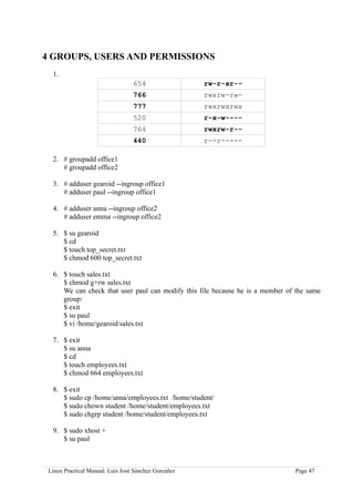 4 GROUPS, USERS AND PERMISSIONS
  1.
                                  654                 rw-r-xr--
                                  766                 rwxrw-rw-
                                  777                 rwxrwxrwx
                                  520                 r-x-w----
                                  764                 rwxrw-r--
                                  440                 r--r-----

  2. # groupadd office1
     # groupadd office2

  3. # adduser gearoid --ingroup office1
     # adduser paul --ingroup office1

  4. # adduser anna --ingroup office2
     # adduser emma --ingroup office2

  5. $ su gearoid
     $ cd
     $ touch top_secret.txt
     $ chmod 600 top_secret.txt

  6. $ touch sales.txt
     $ chmod g+rw sales.txt
     We can check that user paul can modify this file because he is a member of the same
     group:
     $ exit
     $ su paul
     $ vi /home/gearoid/sales.txt

  7. $ exit
     $ su anna
     $ cd
     $ touch employees.txt
     $ chmod 664 employees.txt

  8. $ exit
     $ sudo cp /home/anna/employees.txt /home/student/
     $ sudo chown student /home/student/employees.txt
     $ sudo chgrp student /home/student/employees.txt

  9. $ sudo xhost +
     $ su paul



 Linux Practical Manual. Luis José Sánchez González                            Page 47
 