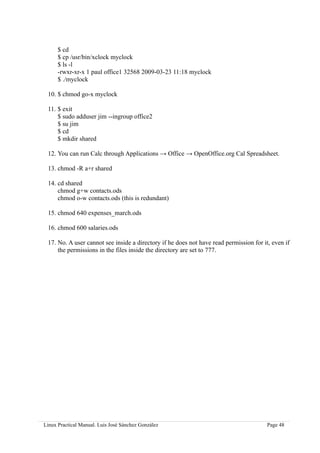 $ cd
      $ cp /usr/bin/xclock myclock
      $ ls -l
      -rwxr-xr-x 1 paul office1 32568 2009-03-23 11:18 myclock
      $ ./myclock

 10. $ chmod go-x myclock

 11. $ exit
     $ sudo adduser jim --ingroup office2
     $ su jim
     $ cd
     $ mkdir shared

 12. You can run Calc through Applications → Office → OpenOffice.org Cal Spreadsheet.

 13. chmod -R a+r shared

 14. cd shared
     chmod g+w contacts.ods
     chmod o-w contacts.ods (this is redundant)

 15. chmod 640 expenses_march.ods

 16. chmod 600 salaries.ods

 17. No. A user cannot see inside a directory if he does not have read permission for it, even if
     the permissions in the files inside the directory are set to 777.




Linux Practical Manual. Luis José Sánchez González                                      Page 48
 