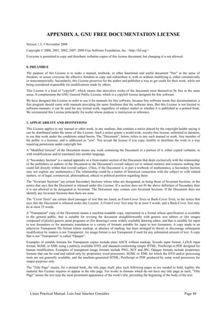 APPENDIX A. GNU FREE DOCUMENTATION LICENSE
Version 1.3, 3 November 2008
Copyright © 2000, 2001, 2002, 2007, 2008 Free Software Foundation, Inc. <http://fsf.org/>
Everyone is permitted to copy and distribute verbatim copies of this license document, but changing it is not allowed.


0. PREAMBLE
The purpose of this License is to make a manual, textbook, or other functional and useful document "free" in the sense of
freedom: to assure everyone the effective freedom to copy and redistribute it, with or without modifying it, either commercially
or noncommercially. Secondarily, this License preserves for the author and publisher a way to get credit for their work, while not
being considered responsible for modifications made by others.
This License is a kind of "copyleft", which means that derivative works of the document must themselves be free in the same
sense. It complements the GNU General Public License, which is a copyleft license designed for free software.
We have designed this License in order to use it for manuals for free software, because free software needs free documentation: a
free program should come with manuals providing the same freedoms that the software does. But this License is not limited to
software manuals; it can be used for any textual work, regardless of subject matter or whether it is published as a printed book.
We recommend this License principally for works whose purpose is instruction or reference.


1. APPLICABILITY AND DEFINITIONS
This License applies to any manual or other work, in any medium, that contains a notice placed by the copyright holder saying it
can be distributed under the terms of this License. Such a notice grants a world-wide, royalty-free license, unlimited in duration,
to use that work under the conditions stated herein. The "Document", below, refers to any such manual or work. Any member of
the public is a licensee, and is addressed as "you". You accept the license if you copy, modify or distribute the work in a way
requiring permission under copyright law.
A "Modified Version" of the Document means any work containing the Document or a portion of it, either copied verbatim, or
with modifications and/or translated into another language.
A "Secondary Section" is a named appendix or a front-matter section of the Document that deals exclusively with the relationship
of the publishers or authors of the Document to the Document's overall subject (or to related matters) and contains nothing that
could fall directly within that overall subject. (Thus, if the Document is in part a textbook of mathematics, a Secondary Section
may not explain any mathematics.) The relationship could be a matter of historical connection with the subject or with related
matters, or of legal, commercial, philosophical, ethical or political position regarding them.
The "Invariant Sections" are certain Secondary Sections whose titles are designated, as being those of Invariant Sections, in the
notice that says that the Document is released under this License. If a section does not fit the above definition of Secondary then
it is not allowed to be designated as Invariant. The Document may contain zero Invariant Sections. If the Document does not
identify any Invariant Sections then there are none.
The "Cover Texts" are certain short passages of text that are listed, as Front-Cover Texts or Back-Cover Texts, in the notice that
says that the Document is released under this License. A Front-Cover Text may be at most 5 words, and a Back-Cover Text may
be at most 25 words.
A "Transparent" copy of the Document means a machine-readable copy, represented in a format whose specification is available
to the general public, that is suitable for revising the document straightforwardly with generic text editors or (for images
composed of pixels) generic paint programs or (for drawings) some widely available drawing editor, and that is suitable for input
to text formatters or for automatic translation to a variety of formats suitable for input to text formatters. A copy made in an
otherwise Transparent file format whose markup, or absence of markup, has been arranged to thwart or discourage subsequent
modification by readers is not Transparent. An image format is not Transparent if used for any substantial amount of text. A copy
that is not "Transparent" is called "Opaque".
Examples of suitable formats for Transparent copies include plain ASCII without markup, Texinfo input format, LaTeX input
format, SGML or XML using a publicly available DTD, and standard-conforming simple HTML, PostScript or PDF designed for
human modification. Examples of transparent image formats include PNG, XCF and JPG. Opaque formats include proprietary
formats that can be read and edited only by proprietary word processors, SGML or XML for which the DTD and/or processing
tools are not generally available, and the machine-generated HTML, PostScript or PDF produced by some word processors for
output purposes only.
The "Title Page" means, for a printed book, the title page itself, plus such following pages as are needed to hold, legibly, the
material this License requires to appear in the title page. For works in formats which do not have any title page as such, "Title
Page" means the text near the most prominent appearance of the work's title, preceding the beginning of the body of the text.




  Linux Practical Manual. Luis José Sánchez González                                                                     Page 49
 