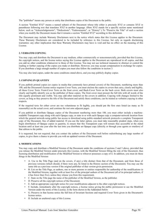 The "publisher" means any person or entity that distributes copies of the Document to the public.
A section "Entitled XYZ" means a named subunit of the Document whose title either is precisely XYZ or contains XYZ in
parentheses following text that translates XYZ in another language. (Here XYZ stands for a specific section name mentioned
below, such as "Acknowledgements", "Dedications", "Endorsements", or "History".) To "Preserve the Title" of such a section
when you modify the Document means that it remains a section "Entitled XYZ" according to this definition.
The Document may include Warranty Disclaimers next to the notice which states that this License applies to the Document.
These Warranty Disclaimers are considered to be included by reference in this License, but only as regards disclaiming
warranties: any other implication that these Warranty Disclaimers may have is void and has no effect on the meaning of this
License.


2. VERBATIM COPYING
You may copy and distribute the Document in any medium, either commercially or noncommercially, provided that this License,
the copyright notices, and the license notice saying this License applies to the Document are reproduced in all copies, and that
you add no other conditions whatsoever to those of this License. You may not use technical measures to obstruct or control the
reading or further copying of the copies you make or distribute. However, you may accept compensation in exchange for copies.
If you distribute a large enough number of copies you must also follow the conditions in section 3.
You may also lend copies, under the same conditions stated above, and you may publicly display copies.


3. COPYING IN QUANTITY
If you publish printed copies (or copies in media that commonly have printed covers) of the Document, numbering more than
100, and the Document's license notice requires Cover Texts, you must enclose the copies in covers that carry, clearly and legibly,
all these Cover Texts: Front-Cover Texts on the front cover, and Back-Cover Texts on the back cover. Both covers must also
clearly and legibly identify you as the publisher of these copies. The front cover must present the full title with all words of the
title equally prominent and visible. You may add other material on the covers in addition. Copying with changes limited to the
covers, as long as they preserve the title of the Document and satisfy these conditions, can be treated as verbatim copying in other
respects.
If the required texts for either cover are too voluminous to fit legibly, you should put the first ones listed (as many as fit
reasonably) on the actual cover, and continue the rest onto adjacent pages.
If you publish or distribute Opaque copies of the Document numbering more than 100, you must either include a machine-
readable Transparent copy along with each Opaque copy, or state in or with each Opaque copy a computer-network location from
which the general network-using public has access to download using public-standard network protocols a complete Transparent
copy of the Document, free of added material. If you use the latter option, you must take reasonably prudent steps, when you
begin distribution of Opaque copies in quantity, to ensure that this Transparent copy will remain thus accessible at the stated
location until at least one year after the last time you distribute an Opaque copy (directly or through your agents or retailers) of
that edition to the public.
It is requested, but not required, that you contact the authors of the Document well before redistributing any large number of
copies, to give them a chance to provide you with an updated version of the Document.


4. MODIFICATIONS
You may copy and distribute a Modified Version of the Document under the conditions of sections 2 and 3 above, provided that
you release the Modified Version under precisely this License, with the Modified Version filling the role of the Document, thus
licensing distribution and modification of the Modified Version to whoever possesses a copy of it. In addition, you must do these
things in the Modified Version:
     •   A. Use in the Title Page (and on the covers, if any) a title distinct from that of the Document, and from those of
         previous versions (which should, if there were any, be listed in the History section of the Document). You may use the
         same title as a previous version if the original publisher of that version gives permission.
     •   B. List on the Title Page, as authors, one or more persons or entities responsible for authorship of the modifications in
         the Modified Version, together with at least five of the principal authors of the Document (all of its principal authors, if
         it has fewer than five), unless they release you from this requirement.
     •   C. State on the Title page the name of the publisher of the Modified Version, as the publisher.
     •   D. Preserve all the copyright notices of the Document.
     •   E. Add an appropriate copyright notice for your modifications adjacent to the other copyright notices.
     •   F. Include, immediately after the copyright notices, a license notice giving the public permission to use the Modified
         Version under the terms of this License, in the form shown in the Addendum below.
     •   G. Preserve in that license notice the full lists of Invariant Sections and required Cover Texts given in the Document's
         license notice.
     •   H. Include an unaltered copy of this License.



  Linux Practical Manual. Luis José Sánchez González                                                                    Page 50
 