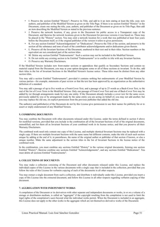 •   I. Preserve the section Entitled "History", Preserve its Title, and add to it an item stating at least the title, year, new
          authors, and publisher of the Modified Version as given on the Title Page. If there is no section Entitled "History" in the
          Document, create one stating the title, year, authors, and publisher of the Document as given on its Title Page, then add
          an item describing the Modified Version as stated in the previous sentence.
      •   J. Preserve the network location, if any, given in the Document for public access to a Transparent copy of the
          Document, and likewise the network locations given in the Document for previous versions it was based on. These may
          be placed in the "History" section. You may omit a network location for a work that was published at least four years
          before the Document itself, or if the original publisher of the version it refers to gives permission.
      •   K. For any section Entitled "Acknowledgements" or "Dedications", Preserve the Title of the section, and preserve in the
          section all the substance and tone of each of the contributor acknowledgements and/or dedications given therein.
      •   L. Preserve all the Invariant Sections of the Document, unaltered in their text and in their titles. Section numbers or the
          equivalent are not considered part of the section titles.
      •   M. Delete any section Entitled "Endorsements". Such a section may not be included in the Modified Version.
      •   N. Do not retitle any existing section to be Entitled "Endorsements" or to conflict in title with any Invariant Section.
      •   O. Preserve any Warranty Disclaimers.
If the Modified Version includes new front-matter sections or appendices that qualify as Secondary Sections and contain no
material copied from the Document, you may at your option designate some or all of these sections as invariant. To do this, add
their titles to the list of Invariant Sections in the Modified Version's license notice. These titles must be distinct from any other
section titles.
You may add a section Entitled "Endorsements", provided it contains nothing but endorsements of your Modified Version by
various parties—for example, statements of peer review or that the text has been approved by an organization as the authoritative
definition of a standard.
You may add a passage of up to five words as a Front-Cover Text, and a passage of up to 25 words as a Back-Cover Text, to the
end of the list of Cover Texts in the Modified Version. Only one passage of Front-Cover Text and one of Back-Cover Text may be
added by (or through arrangements made by) any one entity. If the Document already includes a cover text for the same cover,
previously added by you or by arrangement made by the same entity you are acting on behalf of, you may not add another; but
you may replace the old one, on explicit permission from the previous publisher that added the old one.
The author(s) and publisher(s) of the Document do not by this License give permission to use their names for publicity for or to
assert or imply endorsement of any Modified Version.


5. COMBINING DOCUMENTS
You may combine the Document with other documents released under this License, under the terms defined in section 4 above
for modified versions, provided that you include in the combination all of the Invariant Sections of all of the original documents,
unmodified, and list them all as Invariant Sections of your combined work in its license notice, and that you preserve all their
Warranty Disclaimers.
The combined work need only contain one copy of this License, and multiple identical Invariant Sections may be replaced with a
single copy. If there are multiple Invariant Sections with the same name but different contents, make the title of each such section
unique by adding at the end of it, in parentheses, the name of the original author or publisher of that section if known, or else a
unique number. Make the same adjustment to the section titles in the list of Invariant Sections in the license notice of the
combined work.
In the combination, you must combine any sections Entitled "History" in the various original documents, forming one section
Entitled "History"; likewise combine any sections Entitled "Acknowledgements", and any sections Entitled "Dedications". You
must delete all sections Entitled "Endorsements".


6. COLLECTIONS OF DOCUMENTS
You may make a collection consisting of the Document and other documents released under this License, and replace the
individual copies of this License in the various documents with a single copy that is included in the collection, provided that you
follow the rules of this License for verbatim copying of each of the documents in all other respects.
You may extract a single document from such a collection, and distribute it individually under this License, provided you insert a
copy of this License into the extracted document, and follow this License in all other respects regarding verbatim copying of that
document.


7. AGGREGATION WITH INDEPENDENT WORKS
A compilation of the Document or its derivatives with other separate and independent documents or works, in or on a volume of a
storage or distribution medium, is called an "aggregate" if the copyright resulting from the compilation is not used to limit the
legal rights of the compilation's users beyond what the individual works permit. When the Document is included in an aggregate,
this License does not apply to the other works in the aggregate which are not themselves derivative works of the Document.




  Linux Practical Manual. Luis José Sánchez González                                                                     Page 51
 