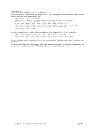 ADDENDUM: How to use this License for your documents
To use this License in a document you have written, include a copy of the License in the document and put the following
copyright and license notices just after the title page:
     Copyright (C) YEAR YOUR NAME.
     Permission is granted to copy, distribute and/or modify this document
     under the terms of the GNU Free Documentation License, Version 1.3
     or any later version published by the Free Software Foundation;
     with no Invariant Sections, no Front-Cover Texts, and no Back-Cover Texts.
     A copy of the license is included in the section entitled "GNU
     Free Documentation License".

If you have Invariant Sections, Front-Cover Texts and Back-Cover Texts, replace the "with … Texts." line with this:
     with the Invariant Sections being LIST THEIR TITLES, with the
     Front-Cover Texts being LIST, and with the Back-Cover Texts being LIST.

If you have Invariant Sections without Cover Texts, or some other combination of the three, merge those two alternatives to suit
the situation.
If your document contains nontrivial examples of program code, we recommend releasing these examples in parallel under your
choice of free software license, such as the GNU General Public License, to permit their use in free software.




  Linux Practical Manual. Luis José Sánchez González                                                                  Page 53
 