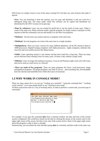 GNU/Linux (or simply Linux) is one of the many existing O.S. but there are some features that make it
special:

  • Free: You can download it from the internet, you can copy and distribute it and you won't be a
   delinquent doing that. The terms under which this software can be copied and distributed are
   determined by the GNU License (www.gnu.org)

  • Done by volunteers: Linux was not created for profit but to suit the needs of some users. Today it
   works in the same way. When someone needs a specific program, he simply creates it and puts it in the
   internet so that the community can use and modify it to suit their own purposes.

  • Multiuser: Several users can connect and use a computer at the same time.

  • Multitask: Several programs can work at the same time in a single machine..

  • Multiplatform: There are Linux versions for many different platforms: all the PCs based on Intel or
   AMD processors, Digital/Compaq computers with Alpha processors, Apple computers, netbooks like
   Asus Eee and even mobile devices like Sharp Zaurus.

  • Stable: Linux operating system is very mature and has been tested for a long time. There are many
   servers that have been running Linux for many years, 24 hours a day without a single crash.

  • Efficient: Linux leverages the hardware resources. Even an old Pentium might work well with Linux
   and can be used as a mail server or a firewall.

  • There are loads of free programs: There are many programs for Linux: word processors, image
   manipulation programs, 3D design programs, any kind of servers... and everything free, downloadable
   from the internet and installable from within the Linux environment.


1.2 WHY WORK IN CONSOLE MODE?
There are many names for it, we can say "working on a terminal”, “using the command line”, “working
on the console”, even some people prefer to say "working in text mode".
All these expressions refer to a way of working where, in order to perform a certain task, you must type in
commands.




For example, if you type the command date from a terminal window, the date and time of the current
system is displayed. One could have found out the date by clicking the mouse on the system clock in the
upper right corner of the screen, but that is true only if the system clock is there in the upper right corner
and if this program is able to show a calendar.
Summarizing, you can obtain the time and date typing date in a terminal, and that works in the same way


  Linux Practical Manual. Luis José Sánchez González                                                Page 6
 