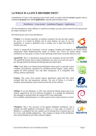 1.6 WHAT IS A LINUX DISTRIBUTION?
A distribution of Linux is the operating system itself, which is usually called the kernel, together with an
installation program and a set of applications, typically general purpose ones.

                 Distribution = Linux kernel + Installation Program + Applications

The first distributions where difficult to install but nowadays you just need to insert the CD and proceed
by simply clicking on "next".

The following are some Linux distributions:

  • Ubuntu: It is focused especially on desktop computers but also provides support
   for servers. It is based on Debian and its main features are ease of use and
   installation. A version is published every 6 months, one in April and another in
   October each year.

   Ubuntu is sponsored by Canonical, a private company founded and funded by the South African
   entrepreneur Mark Shuttleworth.The slogan of Ubuntu says "Linux for human beings." which
   summarizes its main goals: to make a Linux operating system more accessible and easy to use.

  • openSUSE: This is a distribution sponsored by the companies Novell and AMD.
   The openSUSE project aims to make a distribution very easy to use and very easy to
   get, through Internet downloads and through physical retail outlets.

  • Mint: Linux Mint is an Ubuntu-based distribution whose goal is to provide a more
   complete out-of-the-box experience by including browser plugins, media codecs,
   support for DVD playback, Java and other components. It is compatible with
   Ubuntu software repositories.


  • Fedora: This comes from another famous distribution called Red Hat which
   included both free and proprietary software. The aim of Fedora is to build a
   complete, general purpose system, based exclusively on free software.



  • Debian: It was Ian Murdock, in 1993, who started the Debian project and it was
   initially supported by the Free Software Foundation. It is perhaps the distribution
   that managed to maintain better the original GNU/Linux philosophy.
   For its stability and performance, it is often used in servers whose mission is critical.




  • Mandriva: This is the successor of the popular Mandrake distribution, and it
   includes the KDE graphical environment. There is a wide range of versions of
   Mandriva: a completely free one, another one for booting from a memory pen, one
   for servers with multiple applications... The company in charge of this distribution
   (also named Mandriva) also offers technical support..




  Linux Practical Manual. Luis José Sánchez González                                              Page 8
 