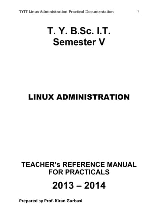 TYIT Linux Administration Practical Documentation 1
T. Y. B.Sc. I.T.
Semester V
LINUX ADMINISTRATION
TEACHER’s REFERENCE MANUAL
FOR PRACTICALS
2013 – 2014
Prepared by Prof. Kiran Gurbani
 