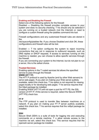 TYIT Linux Administration Practical Documentation 105
Enabling and Disabling the Firewall
Select one of the following options for the firewall:
Disabled — Disabling the firewall provides complete access to your
system and does no security checking. T his should only be selected if
you are running on a trusted network (not the Internet) or need to
configure a custom firewall using the iptables command line tool.
Firewall configurations and any customized firewall rules are stored in
the
/etc/sysconfig/iptables file. If you choose Disabled and click OK, these
configurations and firewall rules will be lost.
Enabled — T his option configures the system to reject incoming
connections that are not in response to outbound requests, such as
DNS replies or DHCP requests. If access to services running on this
machine is needed, you can choose to allow specific services through
the firewall.
If you are connecting your system to the Internet, but do not plan to run
a server, this is the safest choice.
Trusted Services
Enabling options in the T rusted services list allows the specified
service to pass through the firewall.
WWW (HT T P)
The HTT P protocol is used by Apache (and by other Web servers) to
serve web pages. If you plan on making your Web server publicly
available, select this check box. T his option is not required for viewing
pages locally or for developing web pages. T his service requires that
the httpd package be installed.
Enabling WWW (HTT P) will not open a port for HTT PS, the SSL
version of HTT P. If this service is required, select the Secure WWW
(HTT PS) check box.
FT P
The FTP protocol is used to transfer files between machines on a
network. If you plan on making your FT P server publicly available,
select this check box. T his service requires that the vsftpd package be
installed.
SSH
Secure Shell (SSH) is a suite of tools for logging into and executing
commands on a remote machine. T o allow remote access to the
machine via ssh, select this check box. This service requires that the
openssh-server package be installed.
 