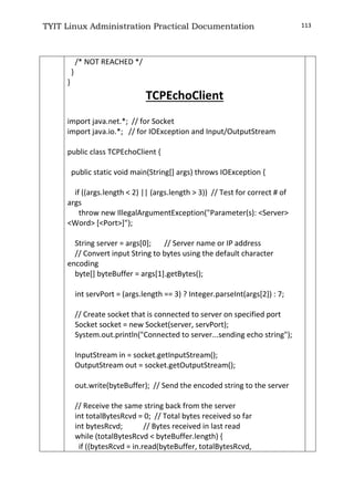 TYIT Linux Administration Practical Documentation 113
/* NOT REACHED */
}
}
TCPEchoClient
import java.net.*; // for Socket
import java.io.*; // for IOException and Input/OutputStream
public class TCPEchoClient {
public static void main(String[] args) throws IOException {
if ((args.length < 2) || (args.length > 3)) // Test for correct # of
args
throw new IllegalArgumentException("Parameter(s): <Server>
<Word> [<Port>]");
String server = args[0]; // Server name or IP address
// Convert input String to bytes using the default character
encoding
byte[] byteBuffer = args[1].getBytes();
int servPort = (args.length == 3) ? Integer.parseInt(args[2]) : 7;
// Create socket that is connected to server on specified port
Socket socket = new Socket(server, servPort);
System.out.println("Connected to server...sending echo string");
InputStream in = socket.getInputStream();
OutputStream out = socket.getOutputStream();
out.write(byteBuffer); // Send the encoded string to the server
// Receive the same string back from the server
int totalBytesRcvd = 0; // Total bytes received so far
int bytesRcvd; // Bytes received in last read
while (totalBytesRcvd < byteBuffer.length) {
if ((bytesRcvd = in.read(byteBuffer, totalBytesRcvd,
 
