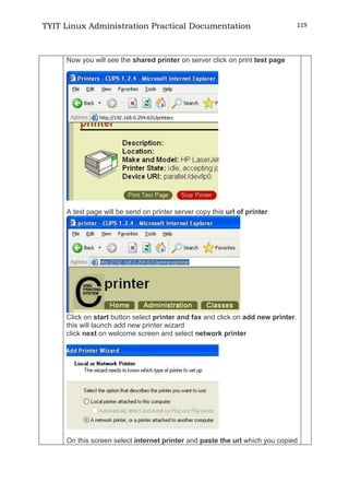 TYIT Linux Administration Practical Documentation 119
Now you will see the shared printer on server click on print test page
A test page will be send on printer server copy this url of printer
Click on start button select printer and fax and click on add new printer.
this will launch add new printer wizard
click next on welcome screen and select network printer
On this screen select internet printer and paste the url which you copied
 