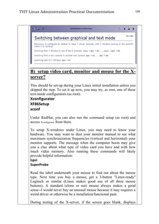 TYIT Linux Administration Practical Documentation 128
B) setup video card, monitor and mouse for the X-
server?
This should be set-up during your Linux initial installation unless you
skipped the step. To set it up now, you may try, as root, one of these
text-mode configurators (as root):
Xconfigurator
XF86Setup
xconf
Under RedHat, you can also run the command setup (as root) and
access Xconfigurator from there.
To setup X-windows under Linux, you may need to know your
hardware. You may want to dust your monitor manual to see what
maximum synchronization frequencies (vertical and horizontal) your
monitor supports. The message when the computer boots may give
you a clue about what type of video card you have and with how
much video memory. Also running these commands will likely
provide helpful information:
lspci
SuperProbe
Read the label underneath your mouse to find out about the mouse
type. Next time you buy a mouse, get a 3-button "Linux-ready"
Logitech or similar (Linux makes good use of all three mouse
buttons). A standard (clone or not) mouse always makes a good
sense--I would never buy an unusual mouse because it may requires a
weird driver or otherwise be a installation/functional pain.
During testing of the X-server, if the screen goes blank, displays
 