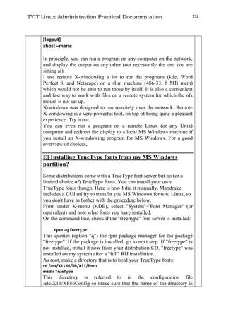 TYIT Linux Administration Practical Documentation 132
[logout]
xhost –marie
In principle, you can run a program on any computer on the network,
and display the output on any other (not necessarily the one you are
sitting at).
I use remote X-windowing a lot to run fat programs (kde, Word
Perfect 8, and Netscape) on a slim machine (486-33, 8 MB mem)
which would not be able to run those by itself. It is also a convenient
and fast way to work with files on a remote system for which the nfs
mount is not set up.
X-windows was designed to run remotely over the network. Remote
X-windowing is a very powerful tool, on top of being quite a pleasant
experience. Try it out.
You can even run a program on a remote Linux (or any Unix)
computer and redirect the display to a local MS Windows machine if
you install an X-windowing program for MS Windows. For a good
overview of choices,
E] Installing TrueType fonts from my MS Windows
partition?
Some distributions come with a TrueType font server but no (or a
limited choice of) TrueType fonts. You can install your own
TrueType fonts though. Here is how I did it manually. Mandrake
includes a GUI utility to transfer you MS Windows fonts to Linux, so
you don't have to bother with the procedure below.
From under K-menu (KDE), select "System"-"Font Manager" (or
equivalent) and note what fonts you have installed.
On the command line, check if the "free type" font server is installed:
rpm -q freetype
This queries (option "q") the rpm package manager for the package
"freetype". If the package is installed, go to next step. If "freetype" is
not installed, install it now from your distribution CD. "freetype" was
installed on my system after a "full" RH installation.
As root, make a directory that is to hold your TrueType fonts:
cd /usr/X11R6/lib/X11/fonts
mkdir TrueType
This directory is referred to in the configuration file
/etc/X11/XF86Config so make sure that the name of the directory is
 