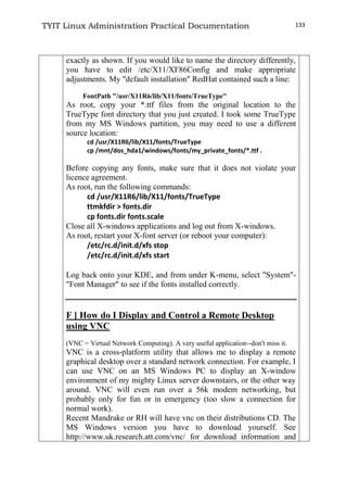TYIT Linux Administration Practical Documentation 133
exactly as shown. If you would like to name the directory differently,
you have to edit /etc/X11/XF86Config and make appropriate
adjustments. My "default installation" RedHat contained such a line:
FontPath "/usr/X11R6/lib/X11/fonts/TrueType"
As root, copy your *.ttf files from the original location to the
TrueType font directory that you just created. I took some TrueType
from my MS Windows partition, you may need to use a different
source location:
cd /usr/X11R6/lib/X11/fonts/TrueType
cp /mnt/dos_hda1/windows/fonts/my_private_fonts/*.ttf .
Before copying any fonts, make sure that it does not violate your
licence agreement.
As root, run the following commands:
cd /usr/X11R6/lib/X11/fonts/TrueType
ttmkfdir > fonts.dir
cp fonts.dir fonts.scale
Close all X-windows applications and log out from X-windows.
As root, restart your X-font server (or reboot your computer):
/etc/rc.d/init.d/xfs stop
/etc/rc.d/init.d/xfs start
Log back onto your KDE, and from under K-menu, select "System"-
"Font Manager" to see if the fonts installed correctly.
F ] How do I Display and Control a Remote Desktop
using VNC
(VNC = Virtual Network Computing). A very useful application--don't miss it.
VNC is a cross-platform utility that allows me to display a remote
graphical desktop over a standard network connection. For example, I
can use VNC on an MS Windows PC to display an X-window
environment of my mighty Linux server downstairs, or the other way
around. VNC will even run over a 56k modem networking, but
probably only for fun or in emergency (too slow a connection for
normal work).
Recent Mandrake or RH will have vnc on their distributions CD. The
MS Windows version you have to download yourself. See
http://www.uk.research.att.com/vnc/ for download information and
 