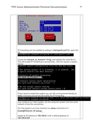 TYIT Linux Administration Practical Documentation 65
IP forwarding can be enabled by editing in /etc/sysctl.conf file. open this
file
Locate the net.ipv4. ip_forward = 0 tag. and replace the value 0 to 1.
This will enable IP forwarding to permanently . But this require a system
reboot.
If don't want to restart the system you can tell running kernel directly by
echo command and kernel will enable the IP forwarding
now configure our client system. we are using two system one from each
network to test the connectivity .
Our first system is a Linux machine run setup command on it
[root@Client1 ] # setup_
assign its IP address to 192.168.0.1 with a default gateway of
192.168.0.254
 