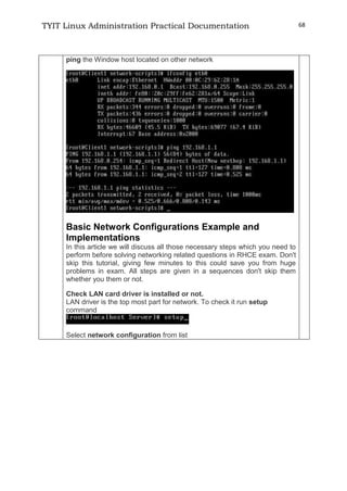 TYIT Linux Administration Practical Documentation 68
ping the Window host located on other network
Basic Network Configurations Example and
Implementations
In this article we will discuss all those necessary steps which you need to
perform before solving networking related questions in RHCE exam. Don't
skip this tutorial, giving few minutes to this could save you from huge
problems in exam. All steps are given in a sequences don't skip them
whether you them or not.
Check LAN card driver is installed or not.
LAN driver is the top most part for network. To check it run setup
command
Select network configuration from list
 