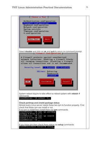 TYIT Linux Administration Practical Documentation 71
Select disable and click on ok and quit to return on command prompt.
System reboot require to take effect so reboot system with reboot -f
commands
Check portmap and xinetd package status
Almost every Linux server needs these two rpm to function properly. First
check that these rpm are install or not.
If no rpm is install then install them via rpm commands.
If you have rpm then check there status via setup commands
 