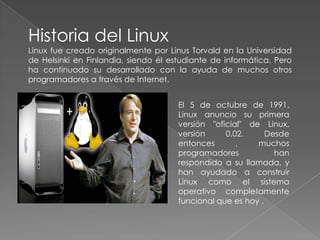 Historia del Linux Linux fue creado originalmente por LinusTorvald en la Universidad de Helsinki en Finlandia, siendo él estudiante de informática. Pero ha continuado su desarrollado con la ayuda de muchos otros programadores a través de Internet. El 5 de octubre de 1991, Linux anuncio su primera versión "oficial" de Linux, versión 0.02. Desde entonces , muchos programadores han respondido a su llamada, y han ayudado a construir Linux como el sistema operativo completamente funcional que es hoy . 