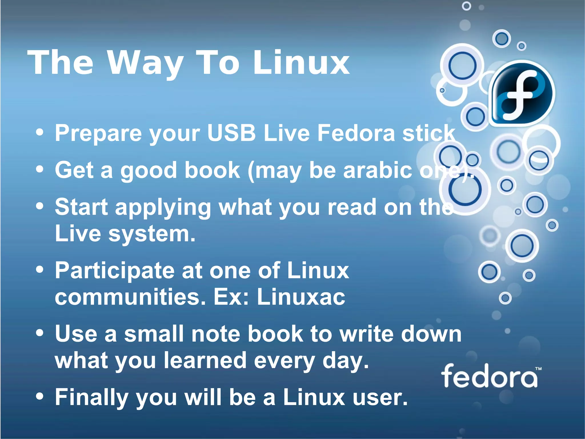 The Way To Linux Prepare your USB Live Fedora stick Get a good book (may be arabic one). Start applying what you read on the Live system. Participate at one of Linux communities. Ex: Linuxac Use a small note book to write down what you learned every day. Finally you will be a Linux user. 