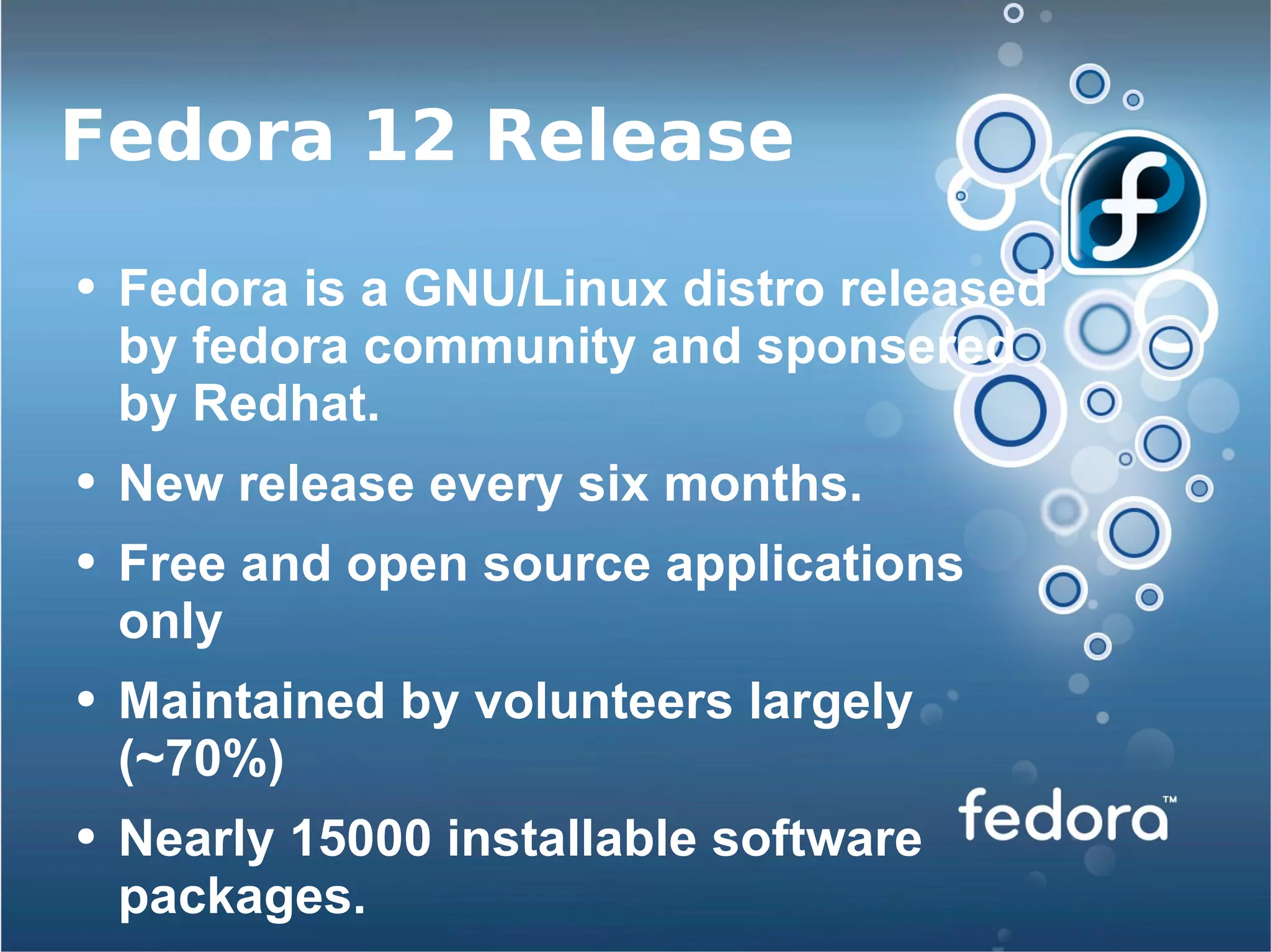 Fedora 12 Release Fedora is a GNU/Linux distro released by fedora community and sponsered by Redhat. New release every six months. Free and open source applications only Maintained by volunteers largely (~70%) Nearly 15000 installable software packages. 