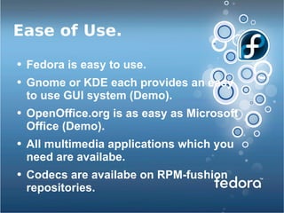 Ease of Use. Fedora is easy to use. Gnome or KDE each provides an easy to use GUI system (Demo). OpenOffice.org is as easy as Microsoft Office (Demo). All multimedia applications which you need are availabe. Codecs are availabe on RPM-fushion repositories. 