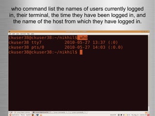 who command list the names of users currently logged in, their terminal, the time they have been logged in, and the name of the host from which they have logged in. 