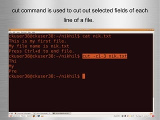 cut command is used to cut out selected fields of each line of a file.   